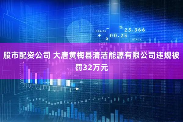 股市配资公司 大唐黄梅县清洁能源有限公司违规被罚32万元