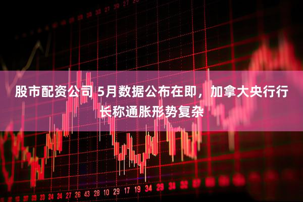 股市配资公司 5月数据公布在即，加拿大央行行长称通胀形势复杂