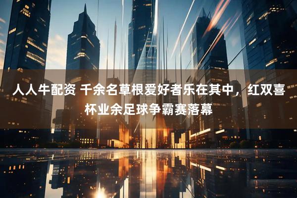 人人牛配资 千余名草根爱好者乐在其中，红双喜杯业余足球争霸赛落幕
