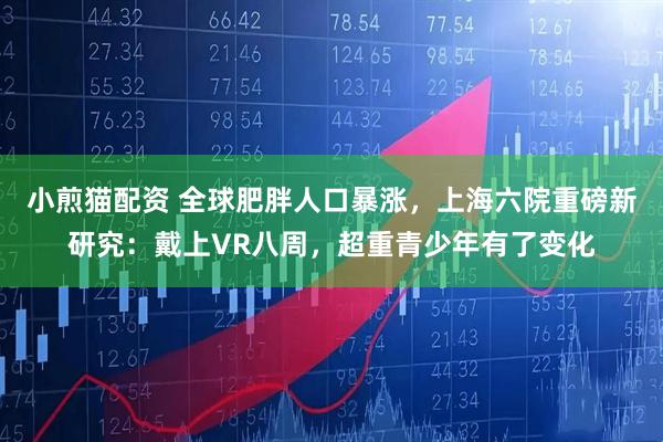 小煎猫配资 全球肥胖人口暴涨，上海六院重磅新研究：戴上VR八周，超重青少年有了变化