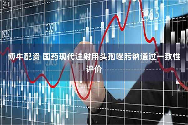 博牛配资 国药现代注射用头孢唑肟钠通过一致性评价