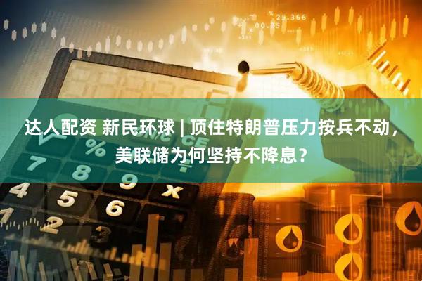 达人配资 新民环球 | 顶住特朗普压力按兵不动，美联储为何坚持不降息？