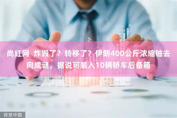 尚红网  炸毁了？转移了？伊朗400公斤浓缩铀去向成谜，据说可装入10辆轿车后备箱