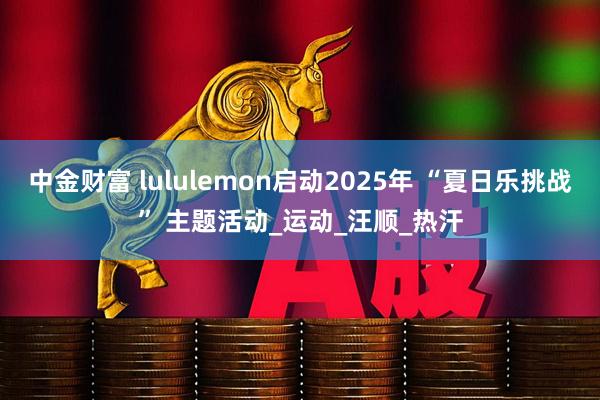 中金财富 lululemon启动2025年 “夏日乐挑战” 主题活动_运动_汪顺_热汗