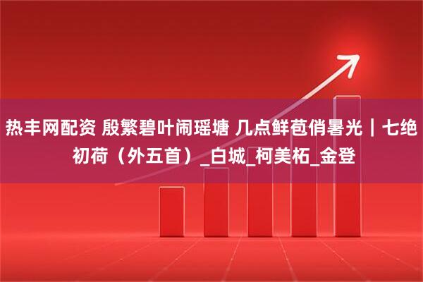热丰网配资 殷繁碧叶闹瑶塘 几点鲜苞俏暑光｜七绝 初荷（外五首）_白城_柯美柘_金登