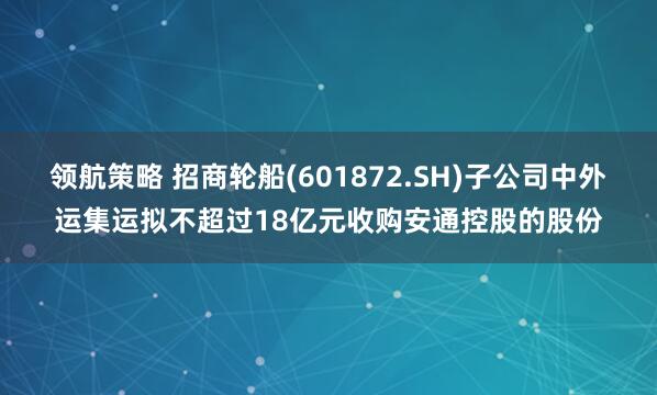 领航策略 招商轮船(601872.SH)子公司中外运集运拟不超过18亿元收购安通控股的股份