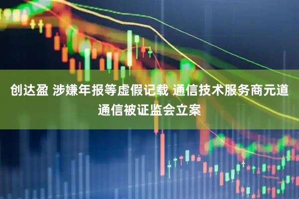 创达盈 涉嫌年报等虚假记载 通信技术服务商元道通信被证监会立案