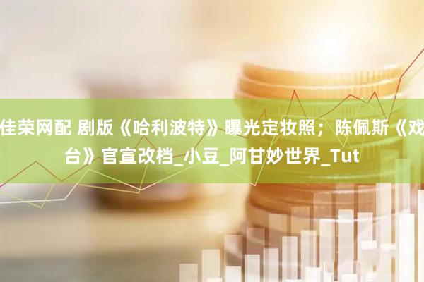 佳荣网配 剧版《哈利波特》曝光定妆照；陈佩斯《戏台》官宣改档_小豆_阿甘妙世界_Tut