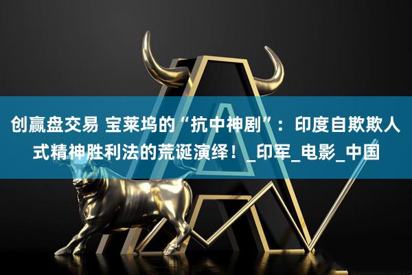 创赢盘交易 宝莱坞的“抗中神剧”：印度自欺欺人式精神胜利法的荒诞演绎！_印军_电影_中国