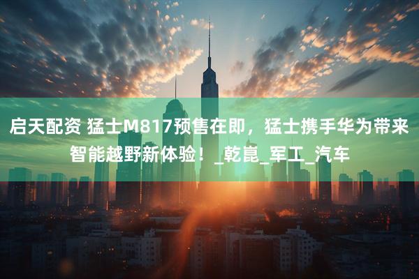 启天配资 猛士M817预售在即，猛士携手华为带来智能越野新体验！_乾崑_军工_汽车