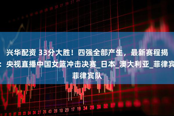 兴华配资 33分大胜！四强全部产生，最新赛程揭晓：央视直播中国女篮冲击决赛_日本_澳大利亚_菲律宾队