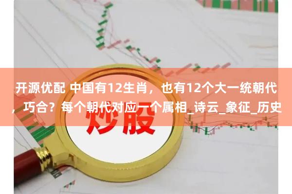 开源优配 中国有12生肖，也有12个大一统朝代，巧合？每个朝代对应一个属相_诗云_象征_历史