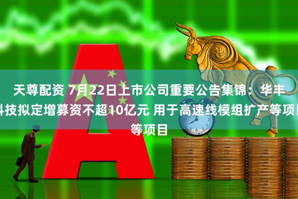 天尊配资 7月22日上市公司重要公告集锦：华丰科技拟定增募资不超10亿元 用于高速线模组扩产等项目