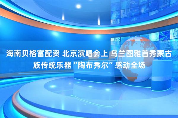海南贝格富配资 北京演唱会上 乌兰图雅首秀蒙古族传统乐器“陶布秀尔”感动全场