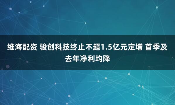 维海配资 骏创科技终止不超1.5亿元定增 首季及去年净利均降