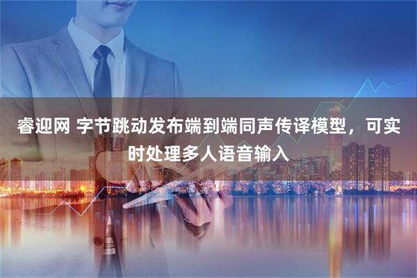 睿迎网 字节跳动发布端到端同声传译模型，可实时处理多人语音输入