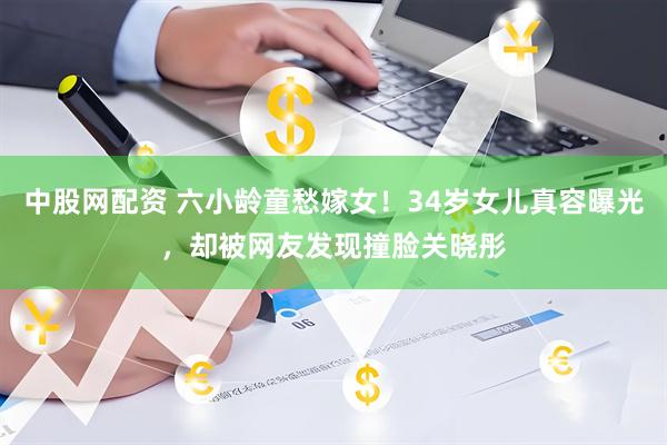 中股网配资 六小龄童愁嫁女！34岁女儿真容曝光，却被网友发现撞脸关晓彤