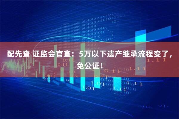 配先查 证监会官宣：5万以下遗产继承流程变了，免公证！