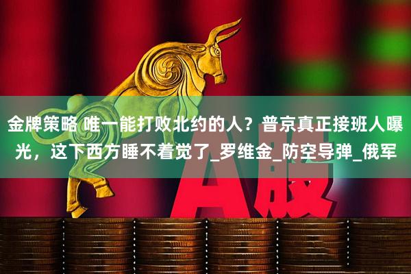 金牌策略 唯一能打败北约的人？普京真正接班人曝光，这下西方睡不着觉了_罗维金_防空导弹_俄军