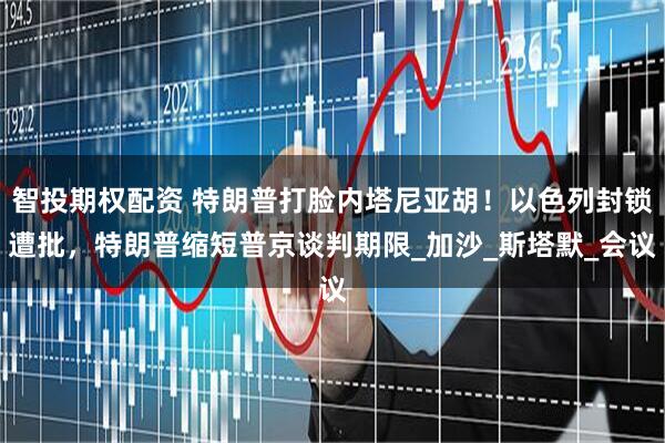 智投期权配资 特朗普打脸内塔尼亚胡！以色列封锁遭批，特朗普缩短普京谈判期限_加沙_斯塔默_会议