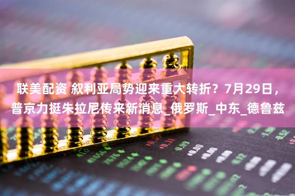 联美配资 叙利亚局势迎来重大转折？7月29日，普京力挺朱拉尼传来新消息_俄罗斯_中东_德鲁兹