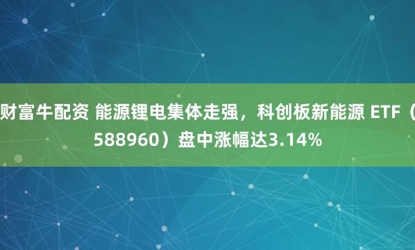 财富牛配资 能源锂电集体走强，科创板新能源 ETF（588960）盘中涨幅达3.14%